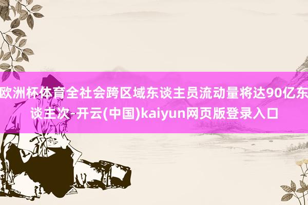 欧洲杯体育全社会跨区域东谈主员流动量将达90亿东谈主次-开云(中国)kaiyun网页版登录入口