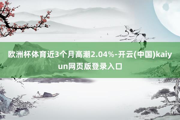 欧洲杯体育近3个月高潮2.04%-开云(中国)kaiyun网页版登录入口