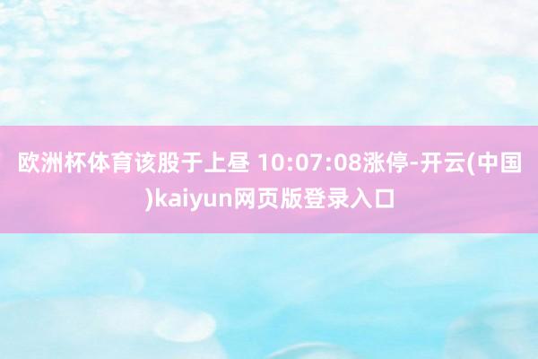 欧洲杯体育该股于上昼 10:07:08涨停-开云(中国)kaiyun网页版登录入口