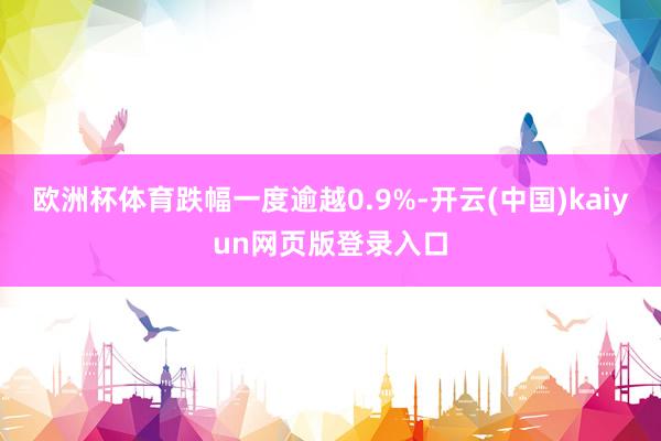 欧洲杯体育跌幅一度逾越0.9%-开云(中国)kaiyun网页版登录入口