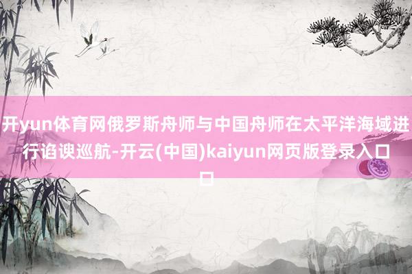 开yun体育网俄罗斯舟师与中国舟师在太平洋海域进行谄谀巡航-开云(中国)kaiyun网页版登录入口